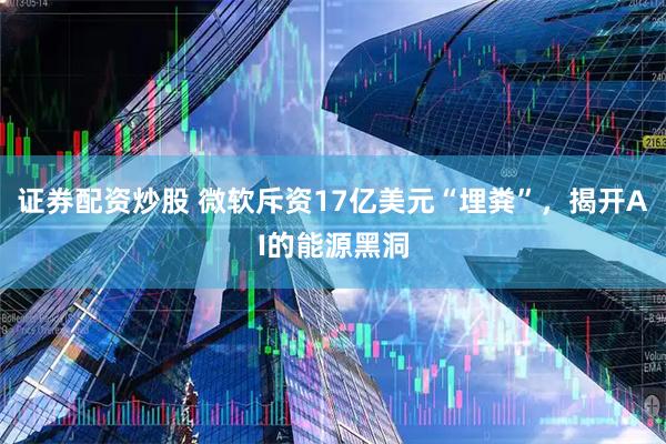 证券配资炒股 微软斥资17亿美元“埋粪”，揭开AI的能源黑洞