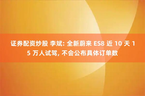 证券配资炒股 李斌: 全新蔚来 ES8 近 10 天 15 万人试驾, 不会公布具体订单数