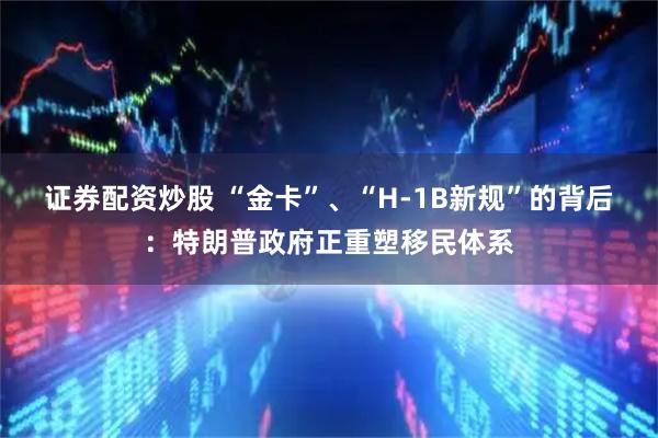 证券配资炒股 “金卡”、“H-1B新规”的背后:特朗普政府正重塑移民体系