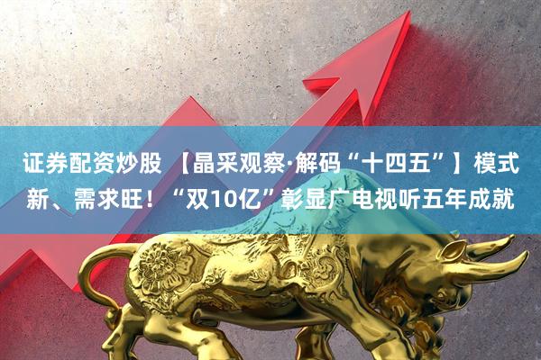 证券配资炒股 【晶采观察·解码“十四五”】模式新、需求旺！“双10亿”彰显广电视听五年成就