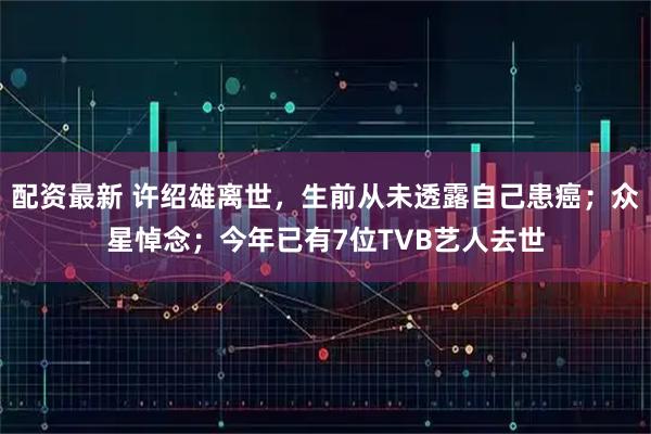 配资最新 许绍雄离世，生前从未透露自己患癌；众星悼念；今年已有7位TVB艺人去世