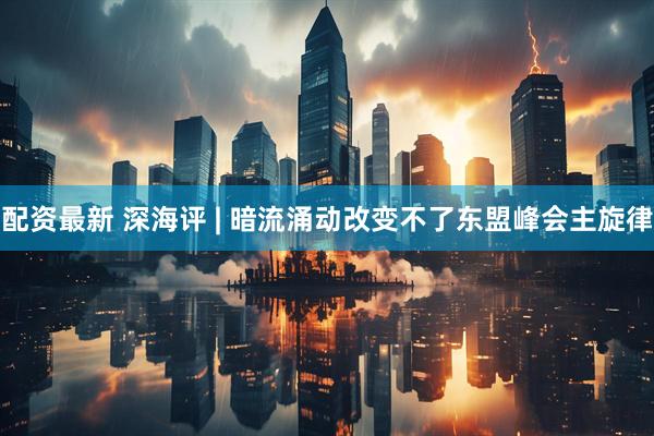 配资最新 深海评 | 暗流涌动改变不了东盟峰会主旋律