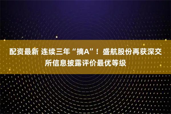 配资最新 连续三年“摘A”！盛航股份再获深交所信息披露评价最优等级