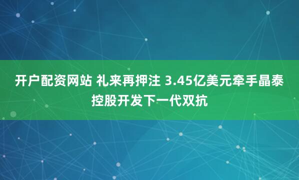 开户配资网站 礼来再押注 3.45亿美元牵手晶泰控股开发下一代双抗