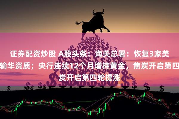 证券配资炒股 A股头条：海关总署：恢复3家美企大豆输华资质；央行连续12个月增持黄金，焦炭开启第四轮提涨