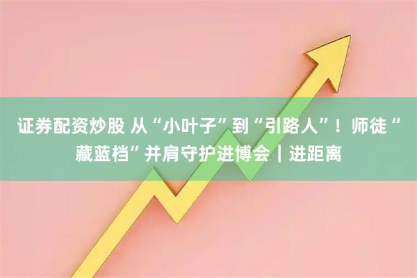 证券配资炒股 从“小叶子”到“引路人”！师徒“藏蓝档”并肩守护进博会｜进距离