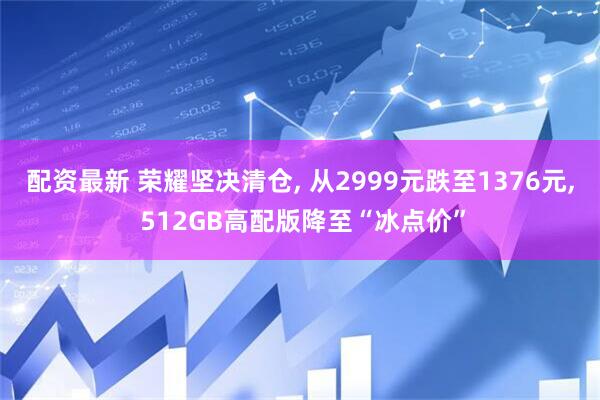 配资最新 荣耀坚决清仓, 从2999元跌至1376元, 512GB高配版降至“冰点价”