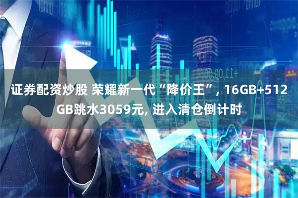 证券配资炒股 荣耀新一代“降价王”, 16GB+512GB跳水3059元, 进入清仓倒计时