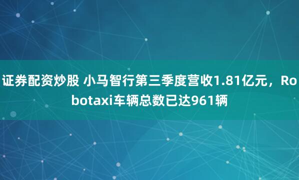 证券配资炒股 小马智行第三季度营收1.81亿元，Robotaxi车辆总数已达961辆
