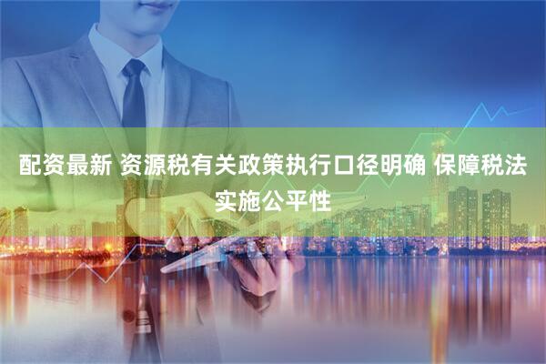 配资最新 资源税有关政策执行口径明确 保障税法实施公平性