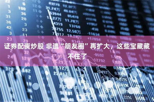 证券配资炒股 非遗“朋友圈”再扩大,这些宝藏藏不住了