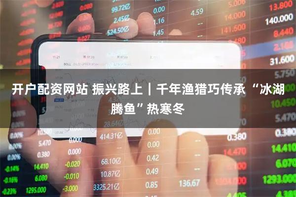 开户配资网站 振兴路上｜千年渔猎巧传承 “冰湖腾鱼”热寒冬