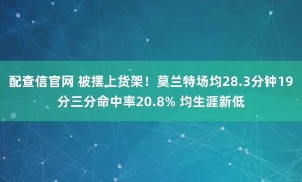 配查信官网 被摆上货架！莫兰特场均28.3分钟19分三分命中率20.8% 均生涯新低