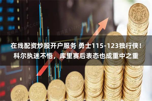 在线配资炒股开户服务 勇士115-123独行侠！科尔执迷不悟，库里赛后表态也成重中之重