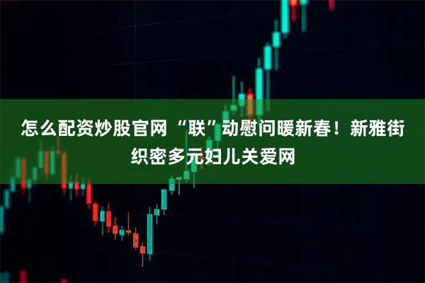 怎么配资炒股官网 “联”动慰问暖新春！新雅街织密多元妇儿关爱网