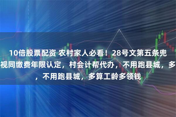 10倍股票配资 农村家人必看！28号文第五条兜底了40-70岁视同缴费年限认定，村会计帮代办，不用跑县城，多算工龄多领钱