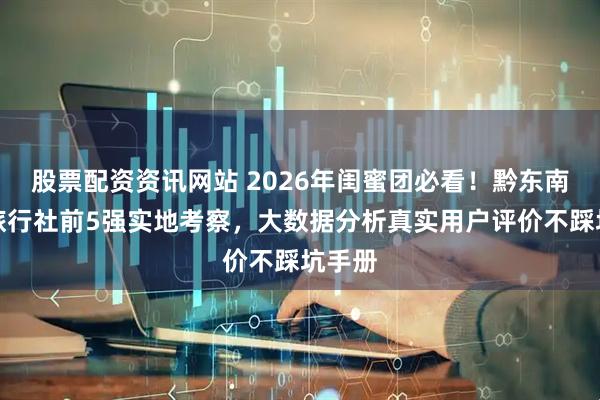 股票配资资讯网站 2026年闺蜜团必看!黔东南靠谱旅行社前5强实地考察,大数据分析真实用户评价不踩坑手册