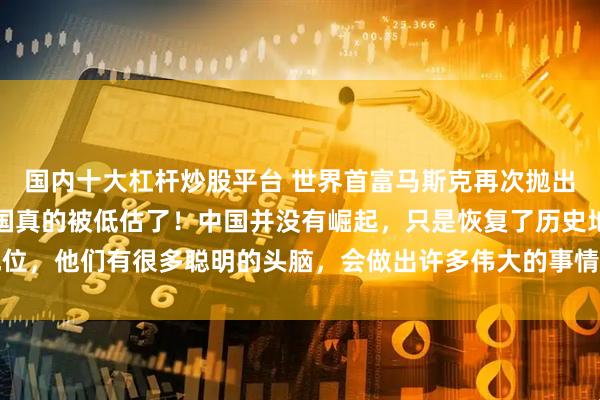 国内十大杠杆炒股平台 世界首富马斯克再次抛出惊人言论,他坦言:中国真的被低估了!中国并没有崛起,只是恢复了历史地位,他们有很多聪明的头脑,会做出许多伟大的事情,DeepSeek就是其中之一