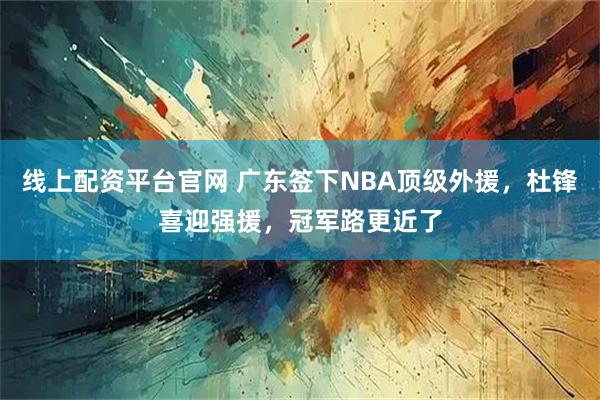 线上配资平台官网 广东签下NBA顶级外援，杜锋喜迎强援，冠军路更近了