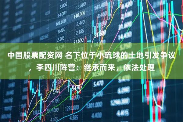 中国股票配资网 名下位于小琉球的土地引发争议，李四川阵营：继承而来，依法处理