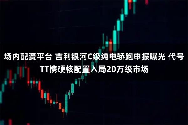 场内配资平台 吉利银河C级纯电轿跑申报曝光 代号TT携硬核配置入局20万级市场