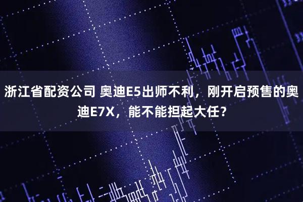 浙江省配资公司 奥迪E5出师不利，刚开启预售的奥迪E7X，能不能担起大任？