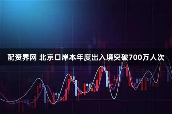 配资界网 北京口岸本年度出入境突破700万人次