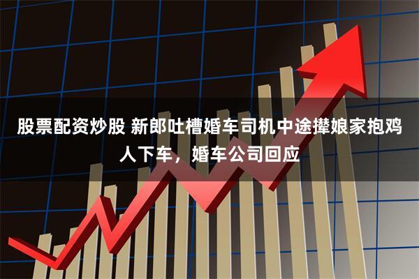 股票配资炒股 新郎吐槽婚车司机中途撵娘家抱鸡人下车，婚车公司回应