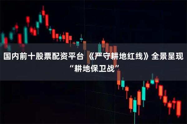 国内前十股票配资平台 《严守耕地红线》全景呈现“耕地保卫战”