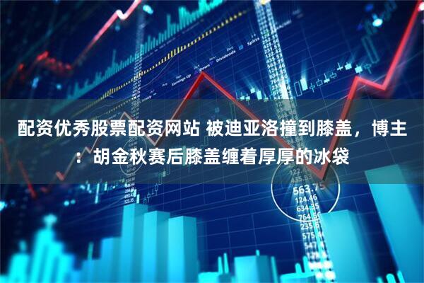 配资优秀股票配资网站 被迪亚洛撞到膝盖，博主：胡金秋赛后膝盖缠着厚厚的冰袋