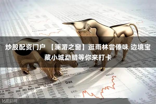 炒股配资门户 【澜湄之窗】逛雨林尝傣味 边境宝藏小城勐腊等你来打卡