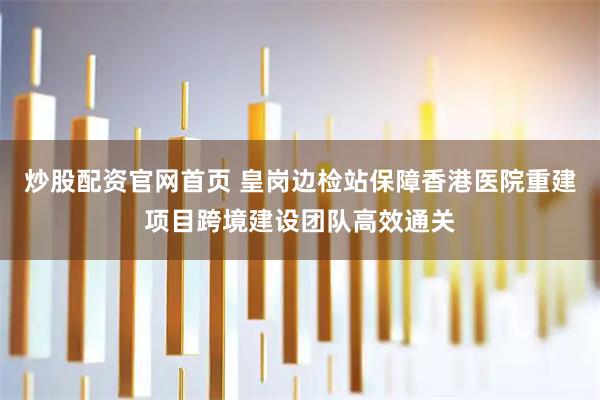 炒股配资官网首页 皇岗边检站保障香港医院重建项目跨境建设团队高效通关