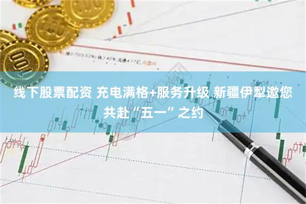 线下股票配资 充电满格+服务升级 新疆伊犁邀您共赴“五一”之约